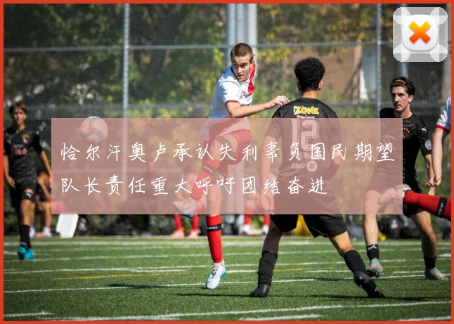 恰尔汗奥卢承认失利辜负国民期望队长责任重大呼吁团结奋进