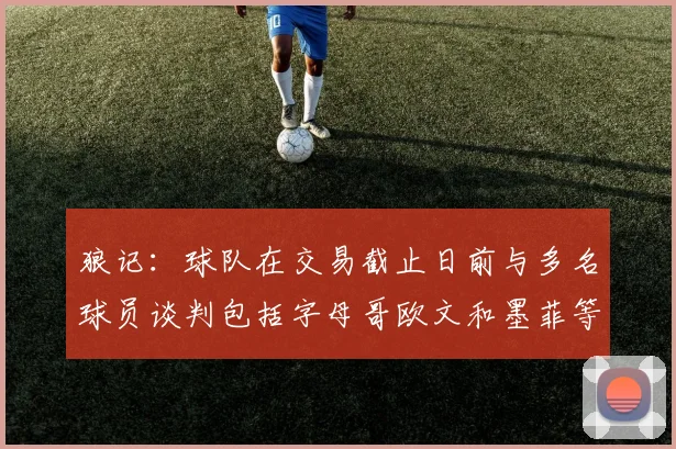 狼记：球队在交易截止日前与多名球员谈判包括字母哥欧文和墨菲等人