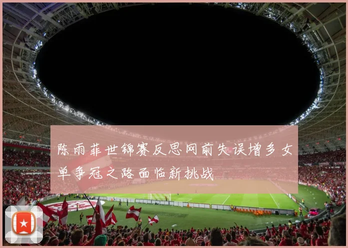 陈雨菲世锦赛反思网前失误增多女单争冠之路面临新挑战