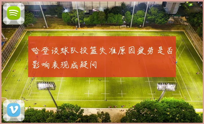 哈登谈球队投篮失准原因疲劳是否影响表现成疑问