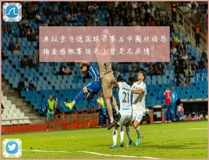 库拉索与德国球员赛后中圈祈祷恩梅查感慨赛场之上皆是兄弟情