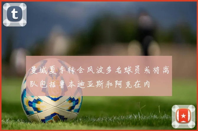 曼城夏季转会风波多名球员或将离队包括鲁本迪亚斯和阿克在内