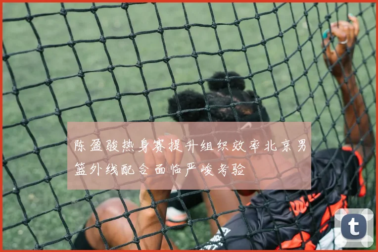 陈盈骏热身赛提升组织效率北京男篮外线配合面临严峻考验