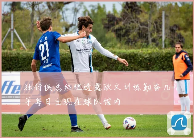 独行侠总经理透露欧文训练勤奋几乎每日出现在球队馆内