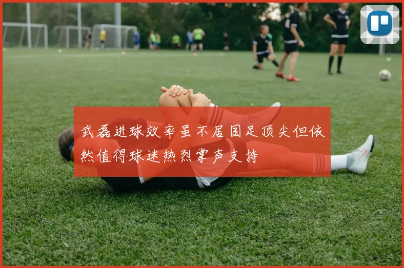 武磊进球效率虽不居国足顶尖但依然值得球迷热烈掌声支持