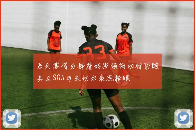 系列赛得分榜詹姆斯领衔切特紧随其后SGA与米切尔表现抢眼