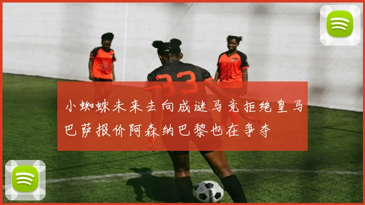 小蜘蛛未来去向成谜马竞拒绝皇马巴萨报价阿森纳巴黎也在争夺