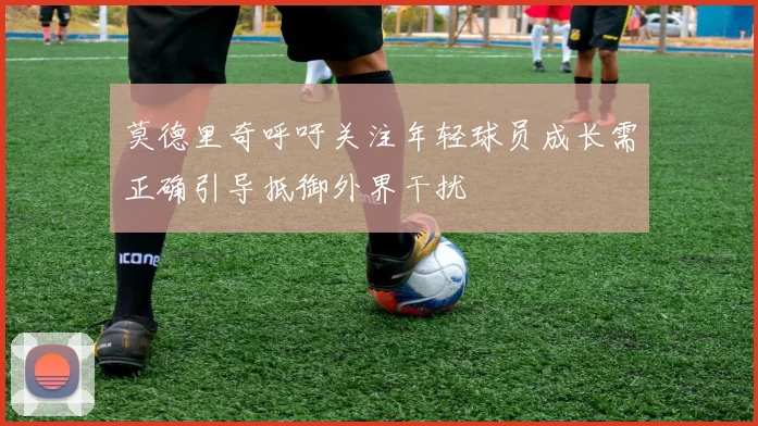 莫德里奇呼吁关注年轻球员成长需正确引导抵御外界干扰