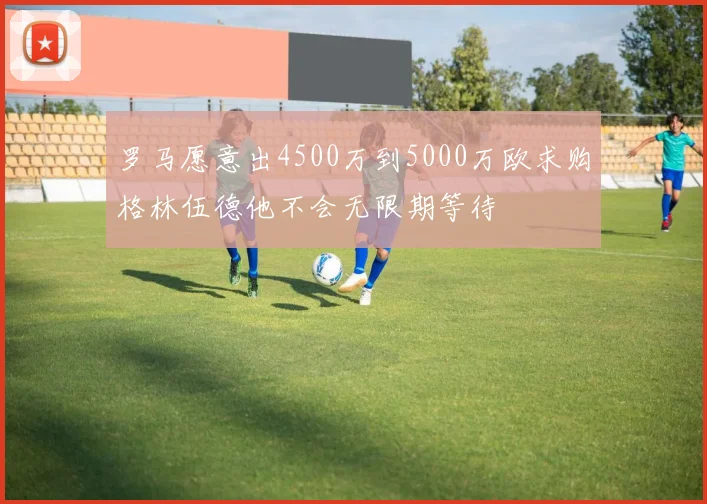 罗马愿意出4500万到5000万欧求购格林伍德他不会无限期等待