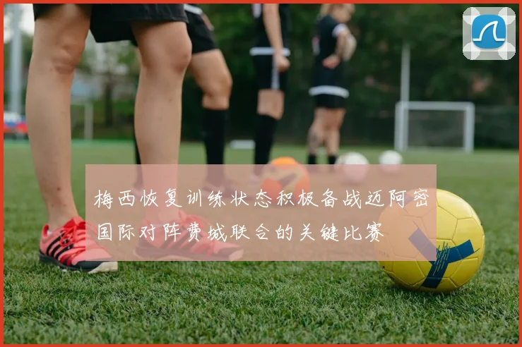 梅西恢复训练状态积极备战迈阿密国际对阵费城联合的关键比赛