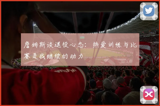 詹姆斯谈退役心态：热爱训练与比赛是我继续的动力