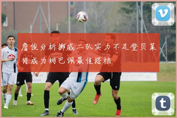 詹俊分析挪威二队实力不足登贝莱将成为姆巴佩最佳搭档