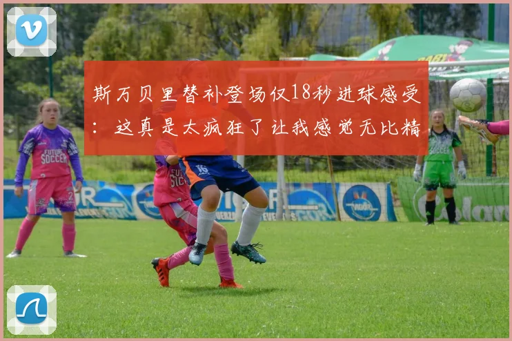 斯万贝里替补登场仅18秒进球感受：这真是太疯狂了让我感觉无比精彩