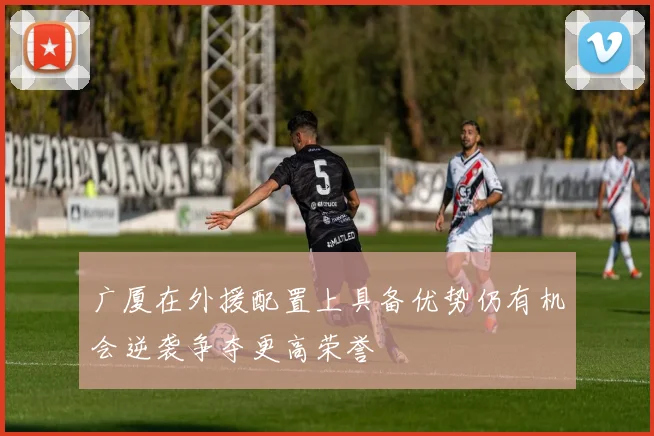 广厦在外援配置上具备优势仍有机会逆袭争夺更高荣誉