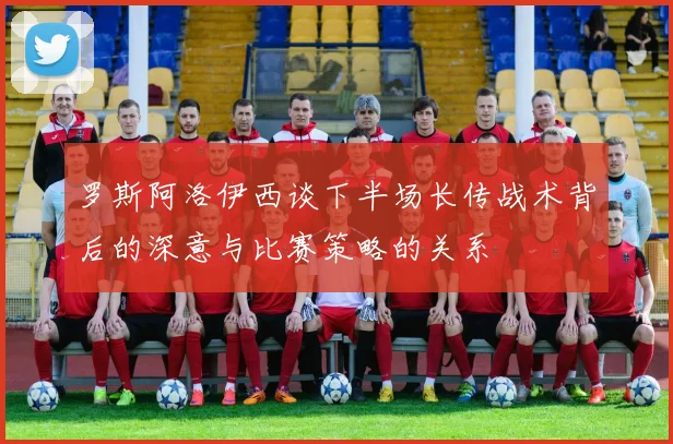 罗斯阿洛伊西谈下半场长传战术背后的深意与比赛策略的关系