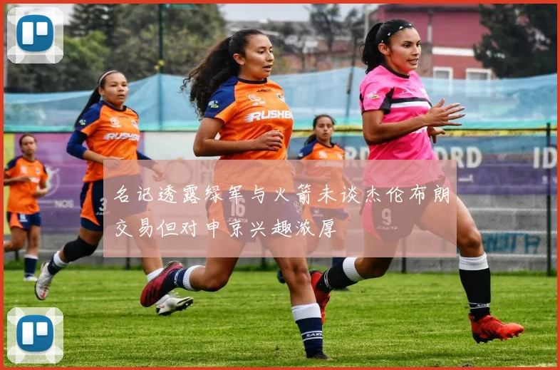 名记透露绿军与火箭未谈杰伦布朗交易但对申京兴趣浓厚