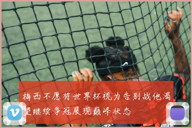 梅西不愿将世界杯视为告别战他渴望继续争冠展现巅峰状态