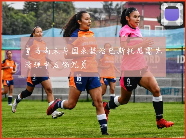 皇马尚未与国米接洽巴斯托尼需先清理中后场冗员