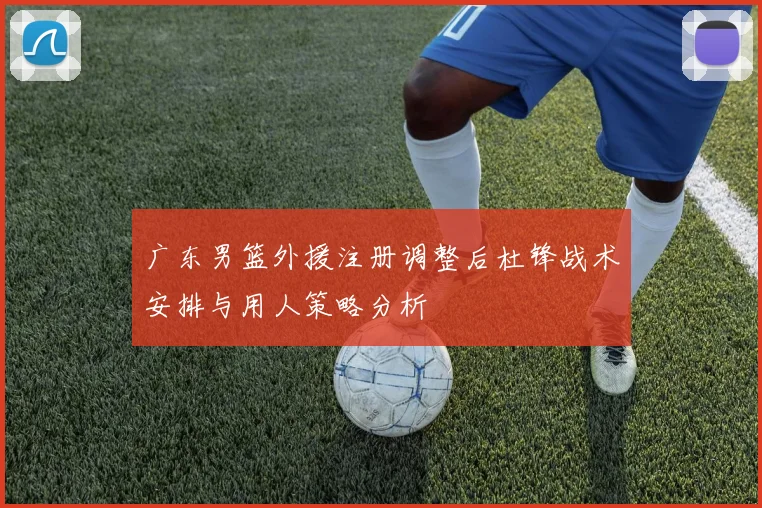 广东男篮外援注册调整后杜锋战术安排与用人策略分析